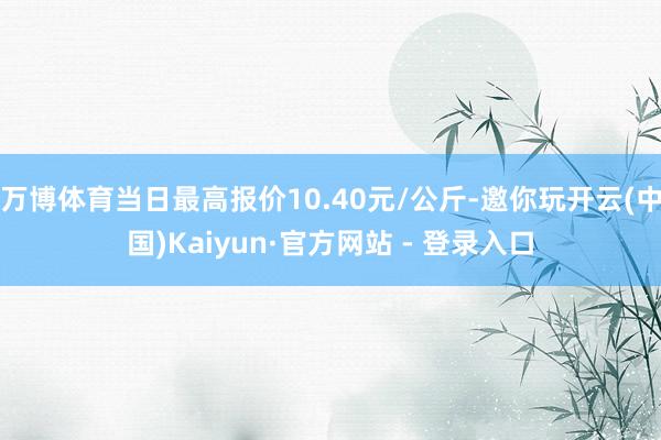 万博体育当日最高报价10.40元/公斤-邀你玩开云(中国)Kaiyun·官方网站 - 登录入口