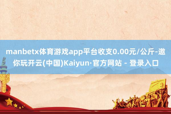 manbetx体育游戏app平台收支0.00元/公斤-邀你玩开云(中国)Kaiyun·官方网站 - 登录入口