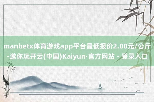 manbetx体育游戏app平台最低报价2.00元/公斤-邀你玩开云(中国)Kaiyun·官方网站 - 登录入口