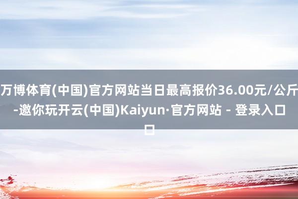 万博体育(中国)官方网站当日最高报价36.00元/公斤-邀你玩开云(中国)Kaiyun·官方网站 - 登录入口