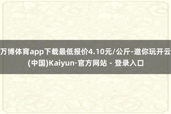 万博体育app下载最低报价4.10元/公斤-邀你玩开云(中国)Kaiyun·官方网站 - 登录入口