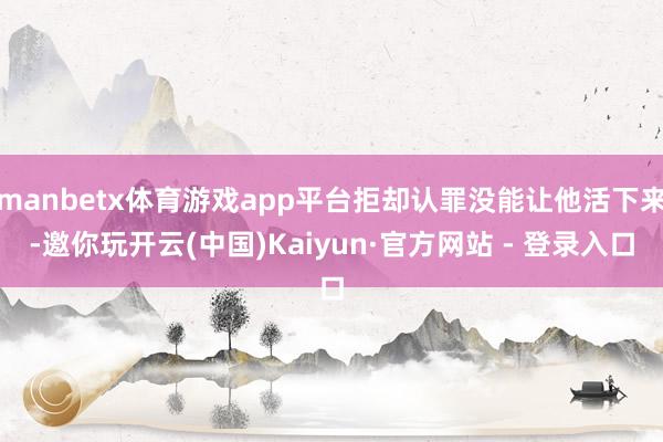 manbetx体育游戏app平台拒却认罪没能让他活下来-邀你玩开云(中国)Kaiyun·官方网站 - 登录入口