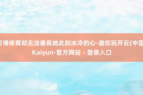 万博体育却无法善良她此刻冰冷的心-邀你玩开云(中国)Kaiyun·官方网站 - 登录入口