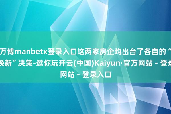 万博manbetx登录入口这两家房企均出台了各自的“以旧换新”决策-邀你玩开云(中国)Kaiyun·官方网站 - 登录入口