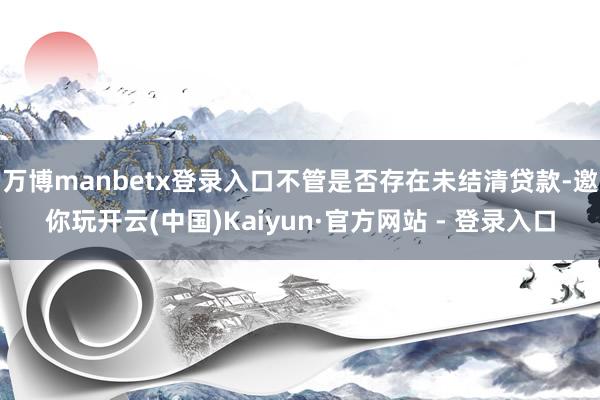 万博manbetx登录入口不管是否存在未结清贷款-邀你玩开云(中国)Kaiyun·官方网站 - 登录入口