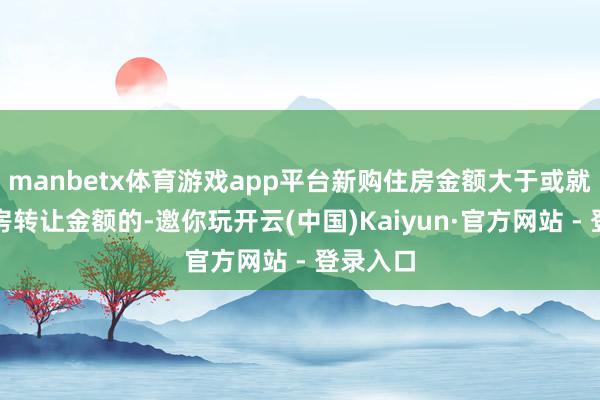 manbetx体育游戏app平台新购住房金额大于或就是现住房转让金额的-邀你玩开云(中国)Kaiyun·官方网站 - 登录入口