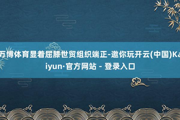 万博体育显着屈膝世贸组织端正-邀你玩开云(中国)Kaiyun·官方网站 - 登录入口