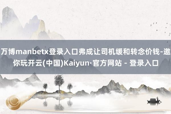 万博manbetx登录入口弗成让司机缓和转念价钱-邀你玩开云(中国)Kaiyun·官方网站 - 登录入口