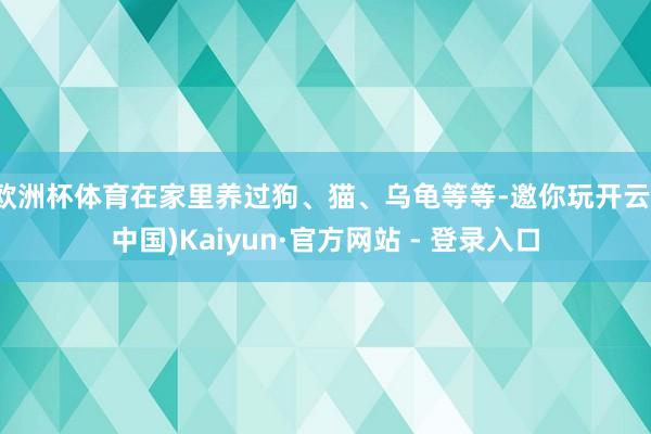 欧洲杯体育在家里养过狗、猫、乌龟等等-邀你玩开云(中国)Kaiyun·官方网站 - 登录入口