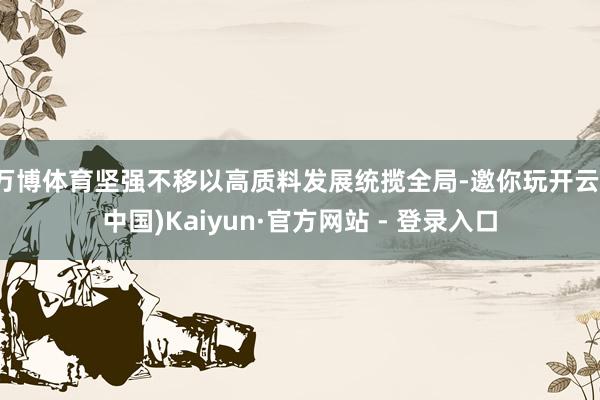 万博体育坚强不移以高质料发展统揽全局-邀你玩开云(中国)Kaiyun·官方网站 - 登录入口