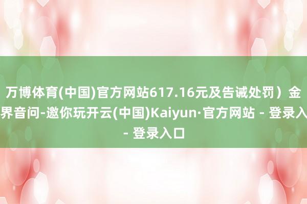 万博体育(中国)官方网站617.16元及告诫处罚）金融界音问-邀你玩开云(中国)Kaiyun·官方网站 - 登录入口