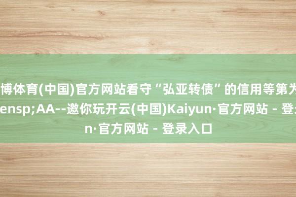 万博体育(中国)官方网站看守“弘亚转债”的信用等第为&ensp;AA--邀你玩开云(中国)Kaiyun·官方网站 - 登录入口