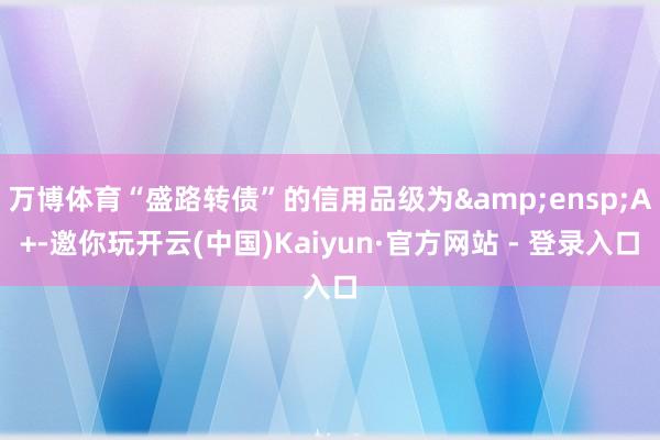 万博体育“盛路转债”的信用品级为&ensp;A+-邀你玩开云(中国)Kaiyun·官方网站 - 登录入口