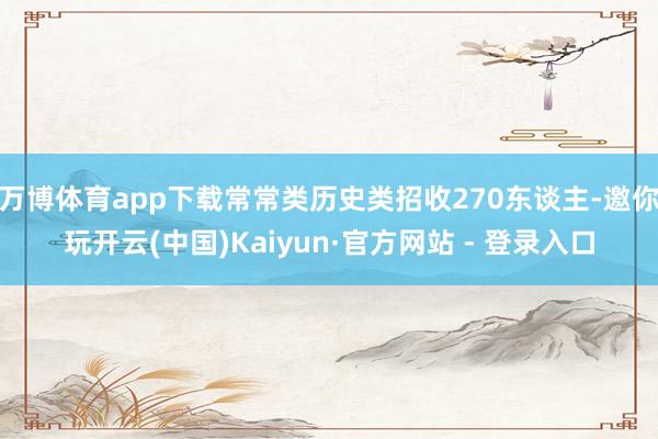 万博体育app下载常常类历史类招收270东谈主-邀你玩开云(中国)Kaiyun·官方网站 - 登录入口