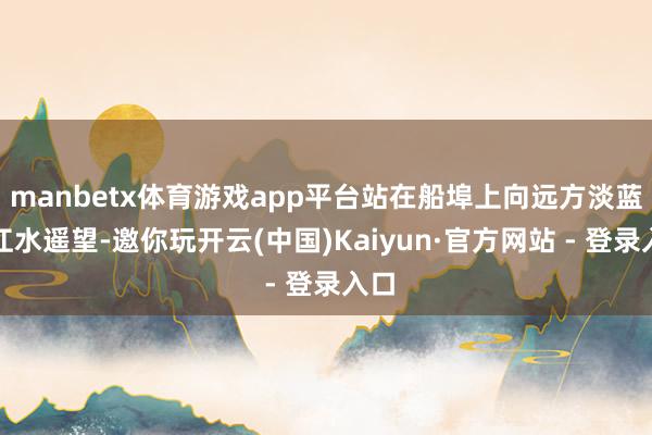 manbetx体育游戏app平台站在船埠上向远方淡蓝的江水遥望-邀你玩开云(中国)Kaiyun·官方网站 - 登录入口