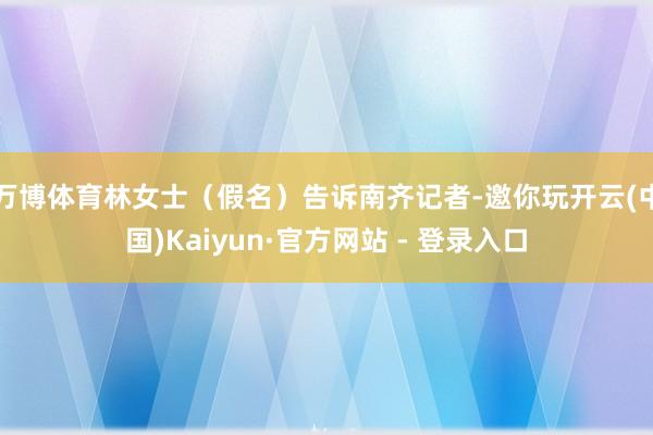 万博体育林女士（假名）告诉南齐记者-邀你玩开云(中国)Kaiyun·官方网站 - 登录入口