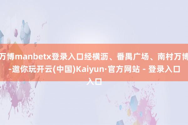 万博manbetx登录入口经横沥、番禺广场、南村万博-邀你玩开云(中国)Kaiyun·官方网站 - 登录入口