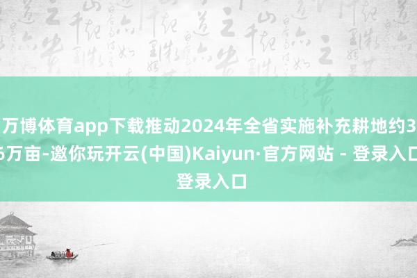 万博体育app下载推动2024年全省实施补充耕地约36万亩-邀你玩开云(中国)Kaiyun·官方网站 - 登录入口