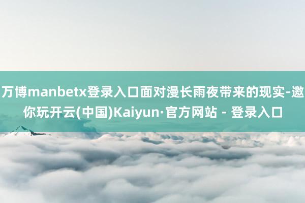 万博manbetx登录入口面对漫长雨夜带来的现实-邀你玩开云(中国)Kaiyun·官方网站 - 登录入口