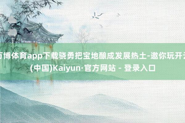 万博体育app下载骁勇把宝地酿成发展热土-邀你玩开云(中国)Kaiyun·官方网站 - 登录入口