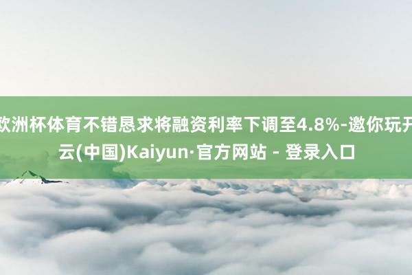 欧洲杯体育不错恳求将融资利率下调至4.8%-邀你玩开云(中国)Kaiyun·官方网站 - 登录入口