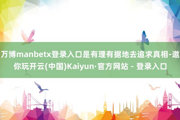 万博manbetx登录入口是有理有据地去追求真相-邀你玩开云(中国)Kaiyun·官方网站 - 登录入口