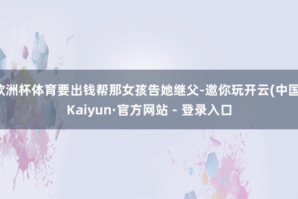 欧洲杯体育要出钱帮那女孩告她继父-邀你玩开云(中国)Kaiyun·官方网站 - 登录入口