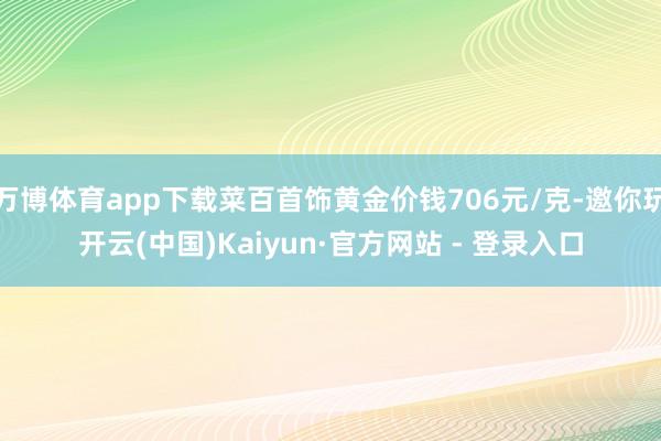 万博体育app下载菜百首饰黄金价钱706元/克-邀你玩开云(中国)Kaiyun·官方网站 - 登录入口