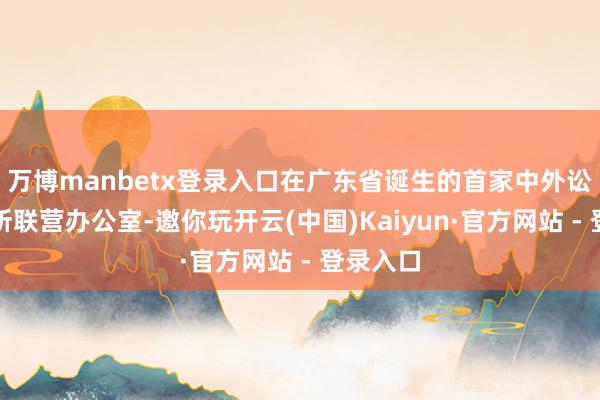 万博manbetx登录入口在广东省诞生的首家中外讼师事务所联营办公室-邀你玩开云(中国)Kaiyun·官方网站 - 登录入口