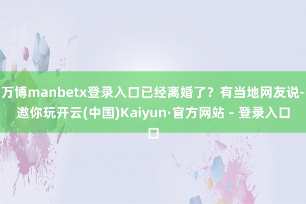 万博manbetx登录入口已经离婚了？有当地网友说-邀你玩开云(中国)Kaiyun·官方网站 - 登录入口