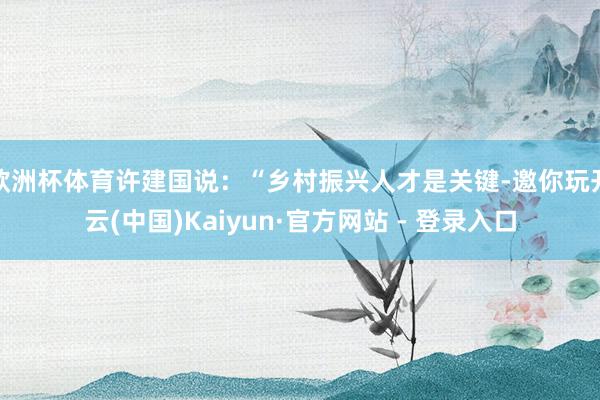 欧洲杯体育许建国说：“乡村振兴人才是关键-邀你玩开云(中国)Kaiyun·官方网站 - 登录入口