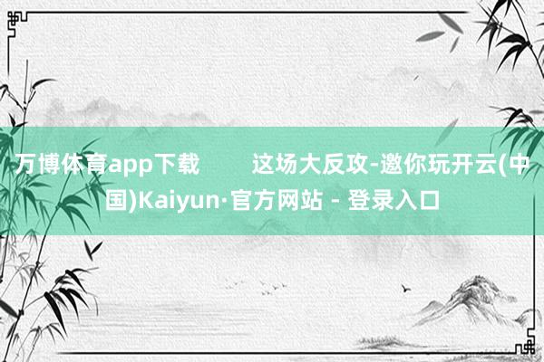 万博体育app下载        这场大反攻-邀你玩开云(中国)Kaiyun·官方网站 - 登录入口