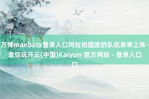 万博manbetx登录入口阿拉伯国度的队伍表率上阵-邀你玩开云(中国)Kaiyun·官方网站 - 登录入口