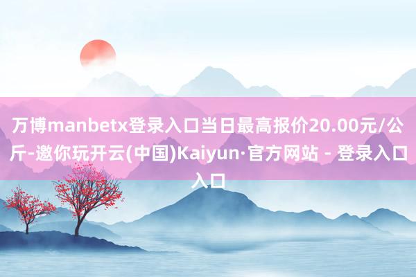 万博manbetx登录入口当日最高报价20.00元/公斤-邀你玩开云(中国)Kaiyun·官方网站 - 登录入口