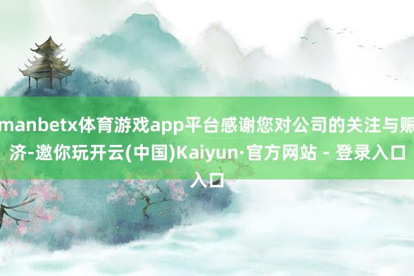 manbetx体育游戏app平台感谢您对公司的关注与赈济-邀你玩开云(中国)Kaiyun·官方网站 - 登录入口