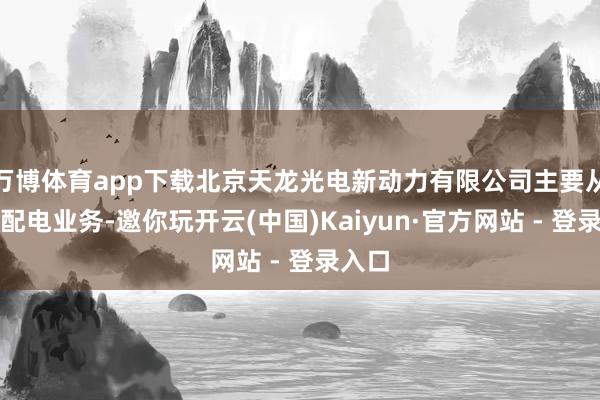 万博体育app下载北京天龙光电新动力有限公司主要从事输配电业务-邀你玩开云(中国)Kaiyun·官方网站 - 登录入口