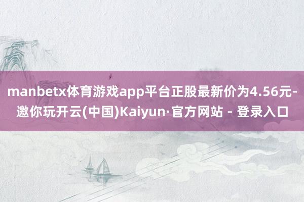 manbetx体育游戏app平台正股最新价为4.56元-邀你玩开云(中国)Kaiyun·官方网站 - 登录入口