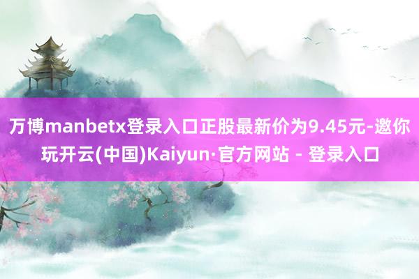 万博manbetx登录入口正股最新价为9.45元-邀你玩开云(中国)Kaiyun·官方网站 - 登录入口