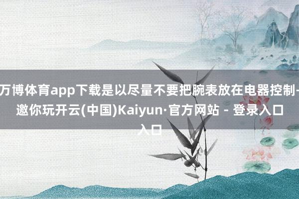 万博体育app下载是以尽量不要把腕表放在电器控制-邀你玩开云(中国)Kaiyun·官方网站 - 登录入口