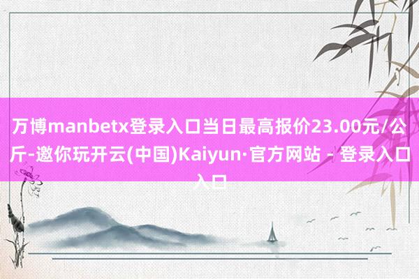 万博manbetx登录入口当日最高报价23.00元/公斤-邀你玩开云(中国)Kaiyun·官方网站 - 登录入口