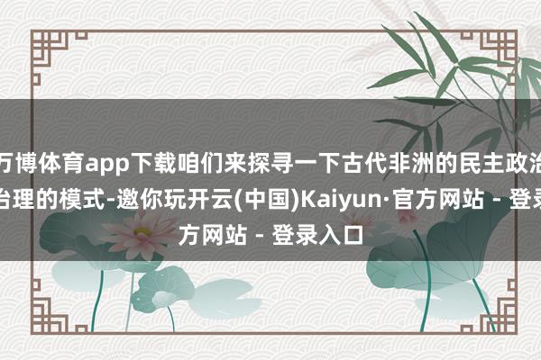 万博体育app下载咱们来探寻一下古代非洲的民主政治还有治理的模式-邀你玩开云(中国)Kaiyun·官方网站 - 登录入口