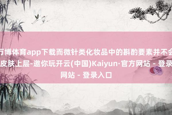 万博体育app下载而微针类化妆品中的斟酌要素并不会穿透皮肤上层-邀你玩开云(中国)Kaiyun·官方网站 - 登录入口