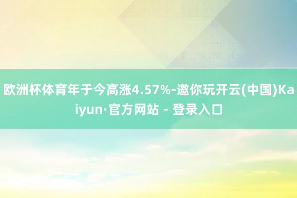 欧洲杯体育年于今高涨4.57%-邀你玩开云(中国)Kaiyun·官方网站 - 登录入口