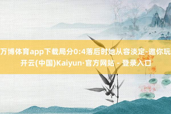 万博体育app下载局分0:4落后时她从容淡定-邀你玩开云(中国)Kaiyun·官方网站 - 登录入口