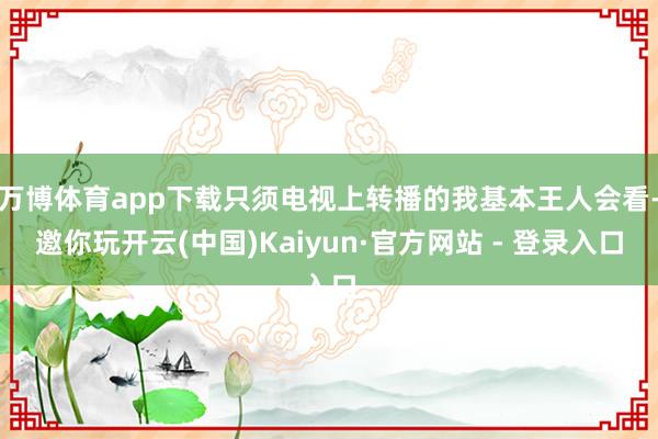 万博体育app下载只须电视上转播的我基本王人会看-邀你玩开云(中国)Kaiyun·官方网站 - 登录入口