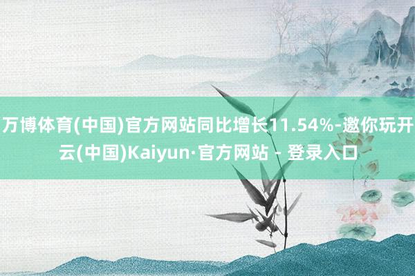 万博体育(中国)官方网站同比增长11.54%-邀你玩开云(中国)Kaiyun·官方网站 - 登录入口