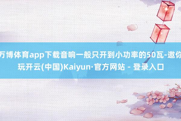 万博体育app下载音响一般只开到小功率的50瓦-邀你玩开云(中国)Kaiyun·官方网站 - 登录入口