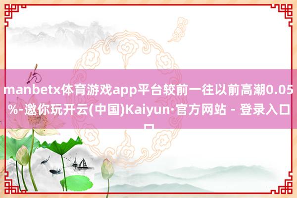 manbetx体育游戏app平台较前一往以前高潮0.05%-邀你玩开云(中国)Kaiyun·官方网站 - 登录入口