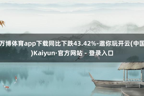 万博体育app下载同比下跌43.42%-邀你玩开云(中国)Kaiyun·官方网站 - 登录入口