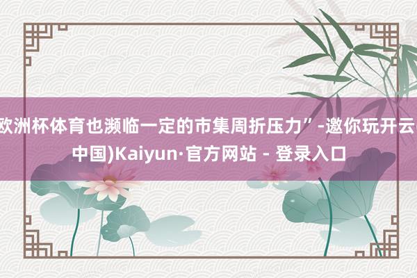 欧洲杯体育也濒临一定的市集周折压力”-邀你玩开云(中国)Kaiyun·官方网站 - 登录入口